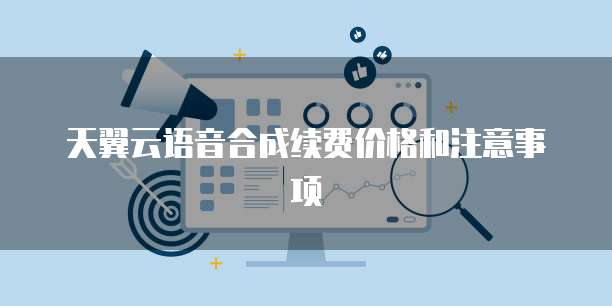 天翼云语音合成续费价格和注意事项