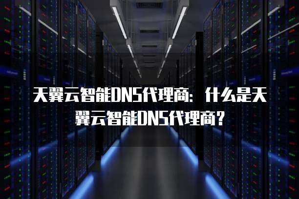 天翼云智能DNS代理商：什么是天翼云智能DNS代理商？