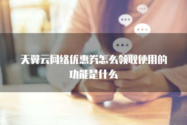 天翼云网络优惠券怎么领取使用的功能是什么