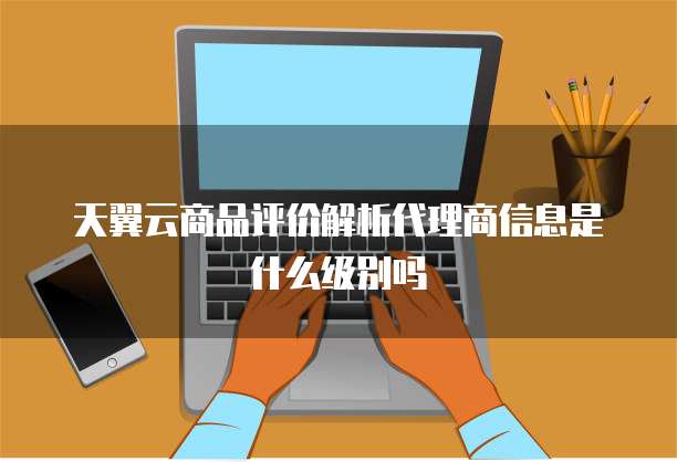 天翼云商品评价解析代理商信息是什么级别吗