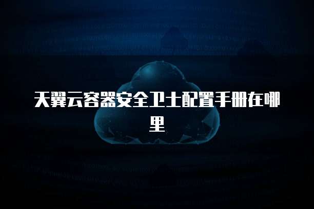 天翼云容器安全卫士配置手册在哪里
