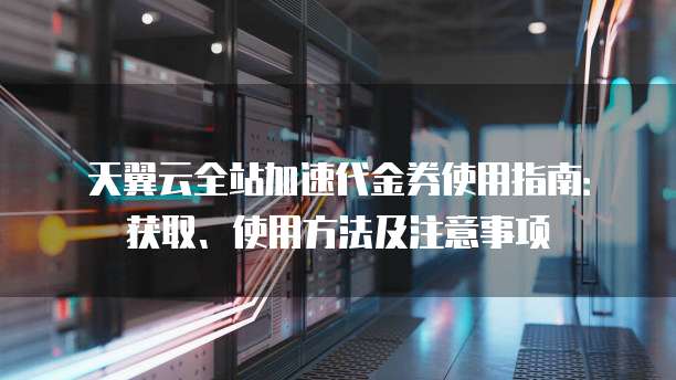 天翼云全站加速代金券使用指南:获取、使用方法及注意事项