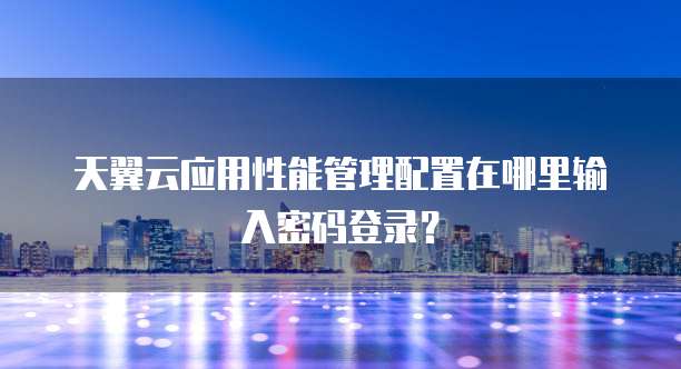 天翼云应用性能管理配置在哪里输入密码登录?