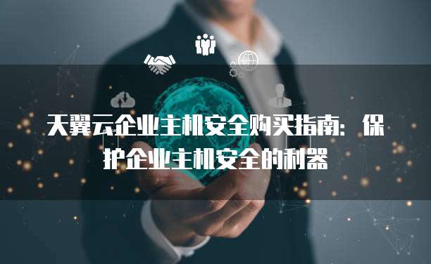 天翼云企业主机安全购买指南:保护企业主机安全的利器