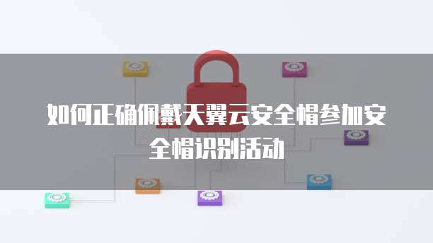 如何正确佩戴天翼云安全帽参加安全帽识别活动