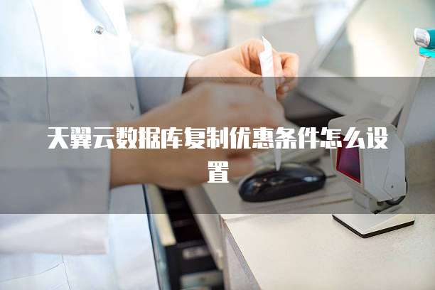 天翼云数据库复制优惠条件怎么设置