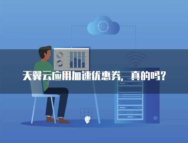 天翼云应用加速优惠券,真的吗?