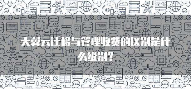 天翼云迁移与管理收费的区别是什么级别?