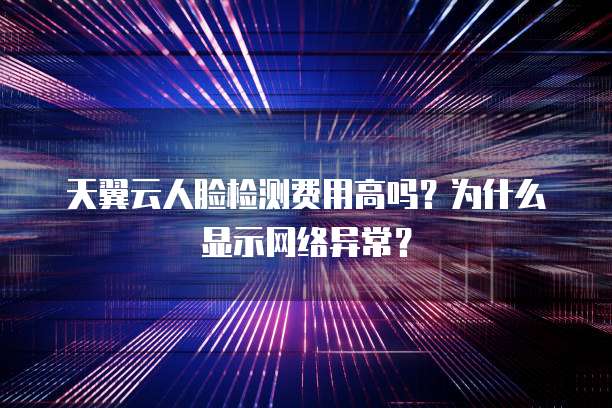 天翼云人脸检测费用高吗？为什么显示网络异常？