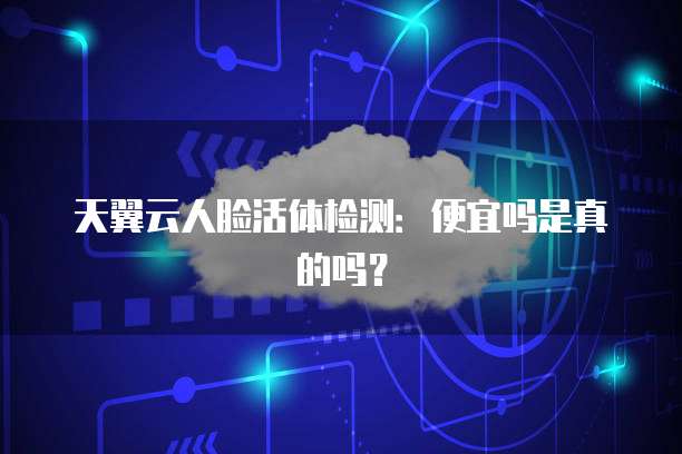 天翼云人脸活体检测:便宜吗是真的吗?
