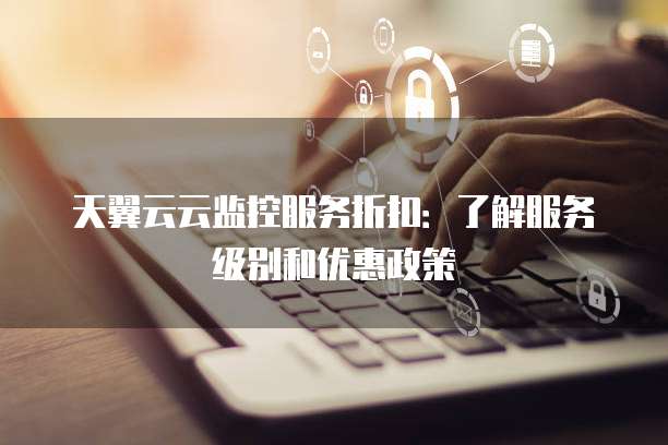 天翼云云监控服务折扣:了解服务级别和优惠政策