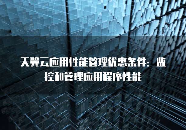 天翼云应用性能管理优惠条件:监控和管理应用程序性能