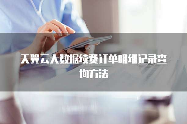 天翼云大数据续费订单明细记录查询方法