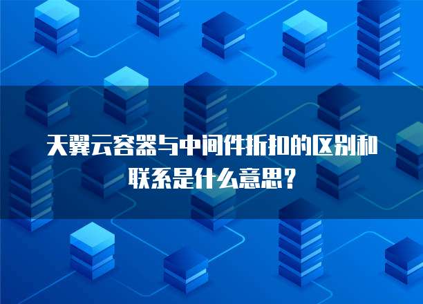 天翼云容器与中间件折扣的区别和联系是什么意思?