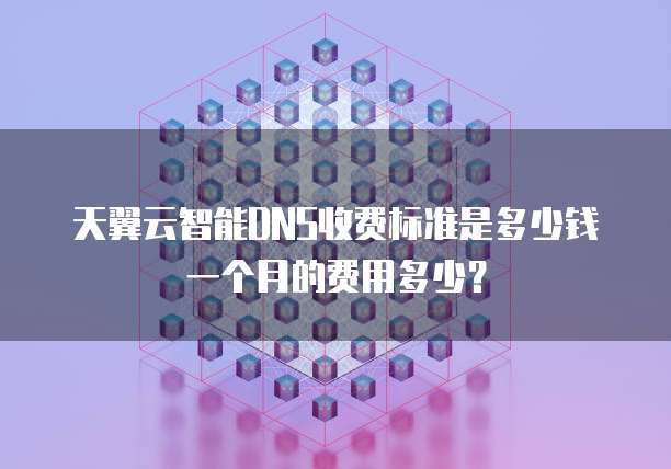 天翼云智能DNS收费标准是多少钱一个月的费用多少?