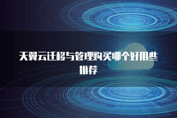 天翼云迁移与管理购买哪个好用些推荐