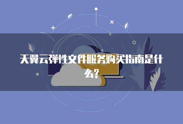 天翼云弹性文件服务购买指南是什么?