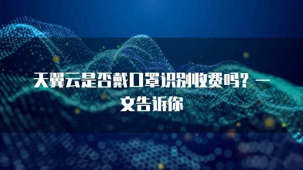 天翼云是否戴口罩识别收费吗?一文告诉你