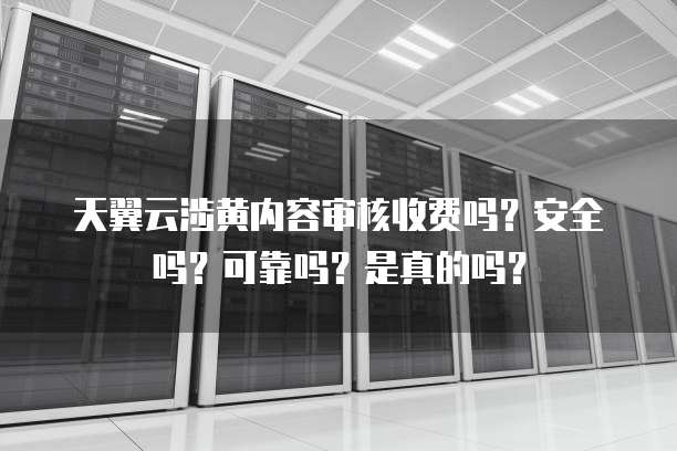 天翼云涉黄内容审核收费吗?安全吗?可靠吗?是真的吗?