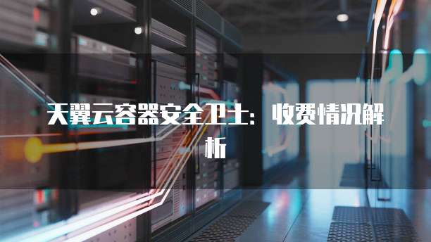 天翼云容器安全卫士:收费情况解析