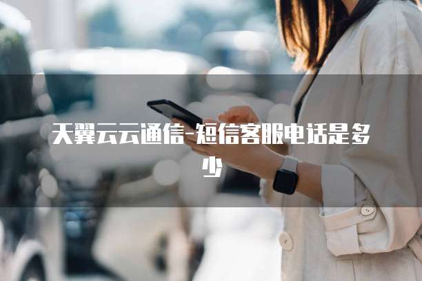 天翼云云通信-短信客服电话是多少