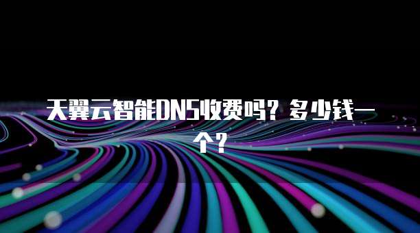 天翼云智能DNS收费吗？多少钱一个？