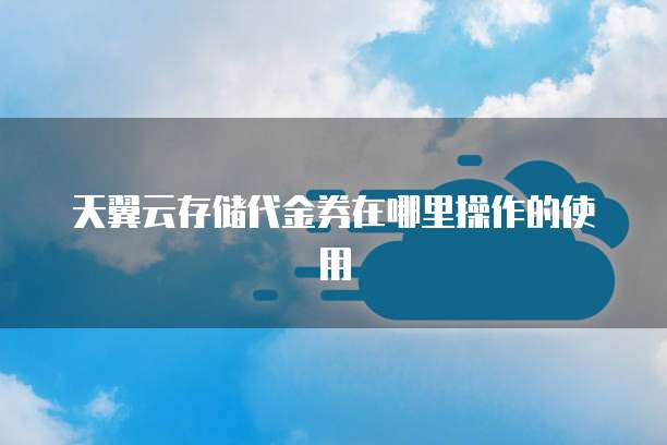 天翼云存储代金券在哪里操作的使用