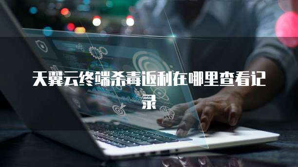 天翼云终端杀毒返利在哪里查看记录