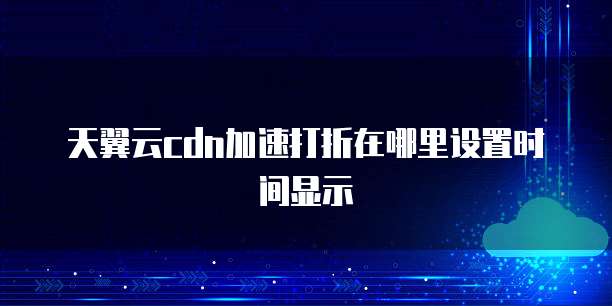 天翼云cdn加速打折在哪里设置时间显示