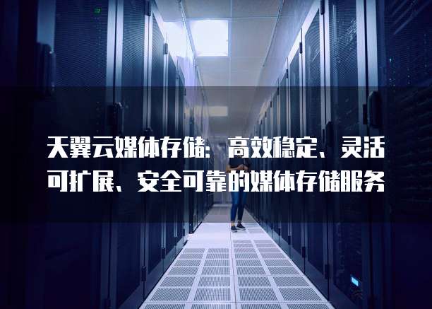 天翼云媒体存储：高效稳定、灵活可扩展、安全可靠的媒体存储服务