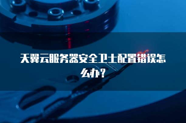 天翼云服务器安全卫士配置错误怎么办?