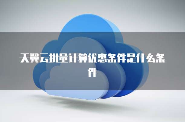 天翼云批量计算优惠条件是什么条件