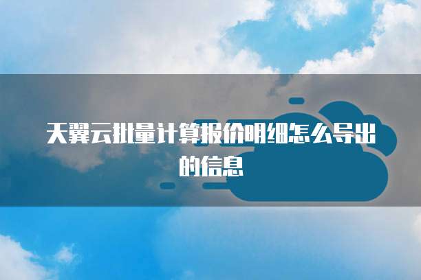 天翼云批量计算报价明细怎么导出的信息