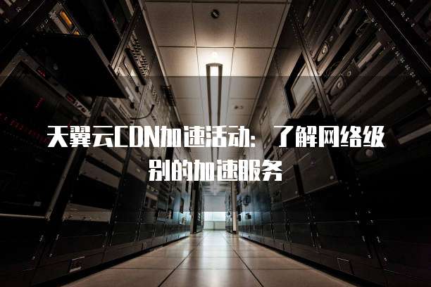 天翼云CDN加速活动:了解网络级别的加速服务