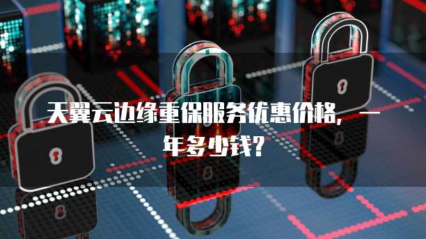 天翼云边缘重保服务优惠价格,一年多少钱?