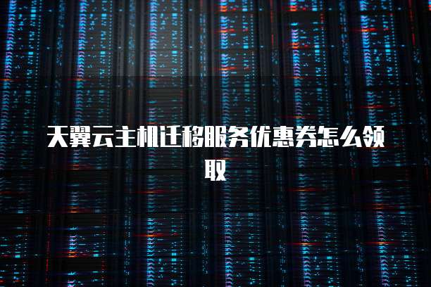 天翼云主机迁移服务优惠券怎么领取