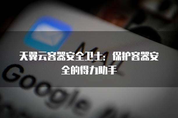 天翼云容器安全卫士:保护容器安全的得力助手