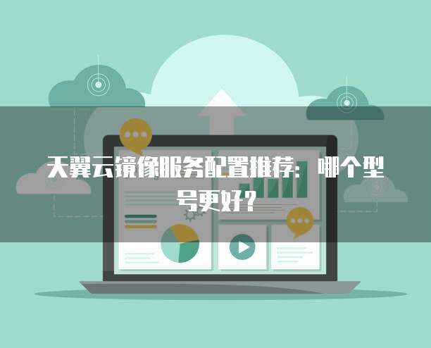 天翼云镜像服务配置推荐:哪个型号更好?