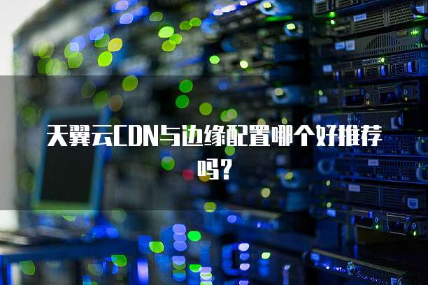 天翼云CDN与边缘配置哪个好推荐吗?