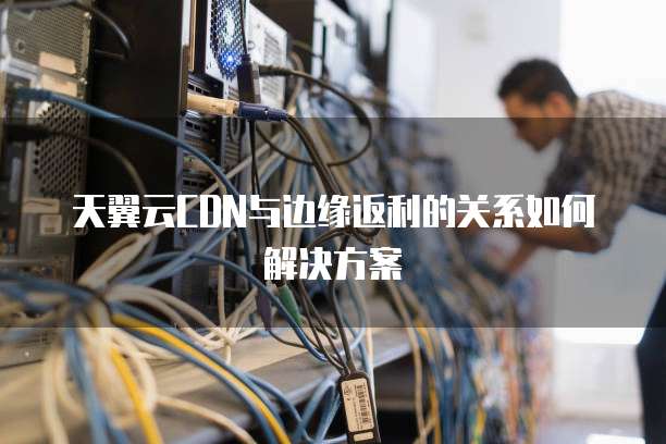 天翼云CDN与边缘返利的关系如何解决方案