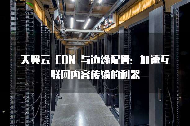 天翼云 CDN 与边缘配置:加速互联网内容传输的利器