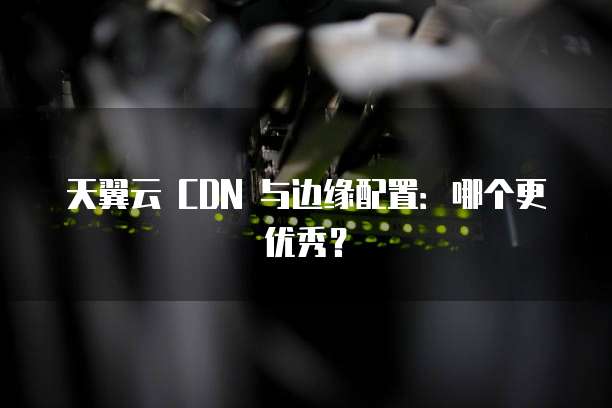 天翼云 CDN 与边缘配置:哪个更优秀?