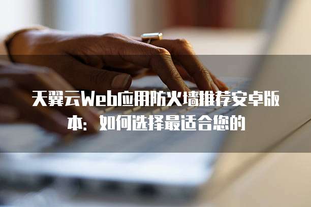 天翼云Web应用防火墙推荐安卓版本：如何选择最适合您的