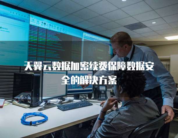 天翼云数据加密续费保障数据安全的解决方案