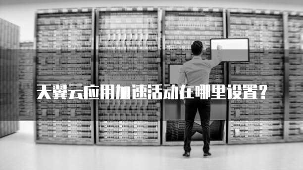 天翼云应用加速活动在哪里设置？