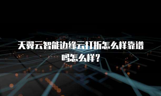 天翼云智能边缘云打折怎么样靠谱吗怎么样?