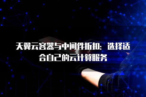 天翼云容器与中间件折扣:选择适合自己的云计算服务