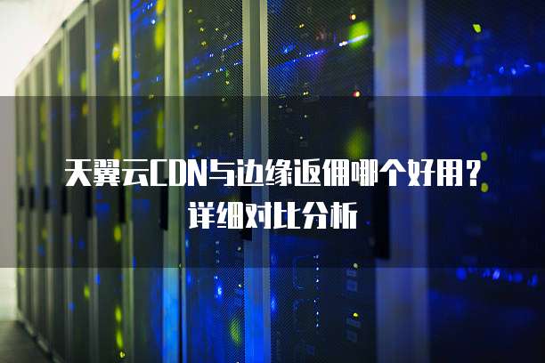 天翼云CDN与边缘返佣哪个好用？详细对比分析