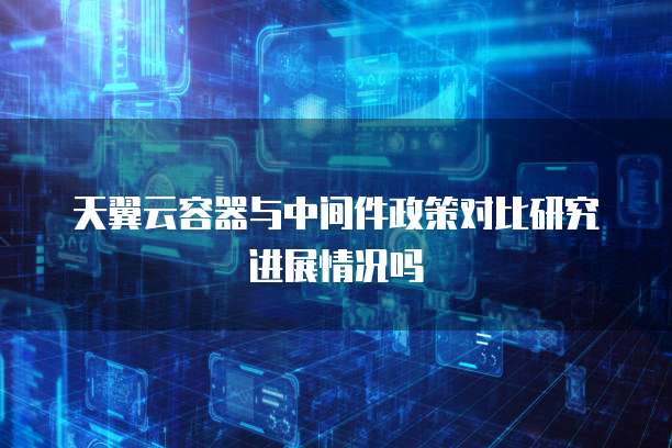 天翼云容器与中间件政策对比研究进展情况吗