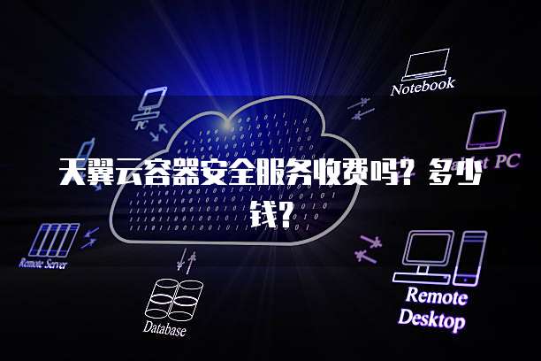 天翼云容器安全服务收费吗?多少钱?